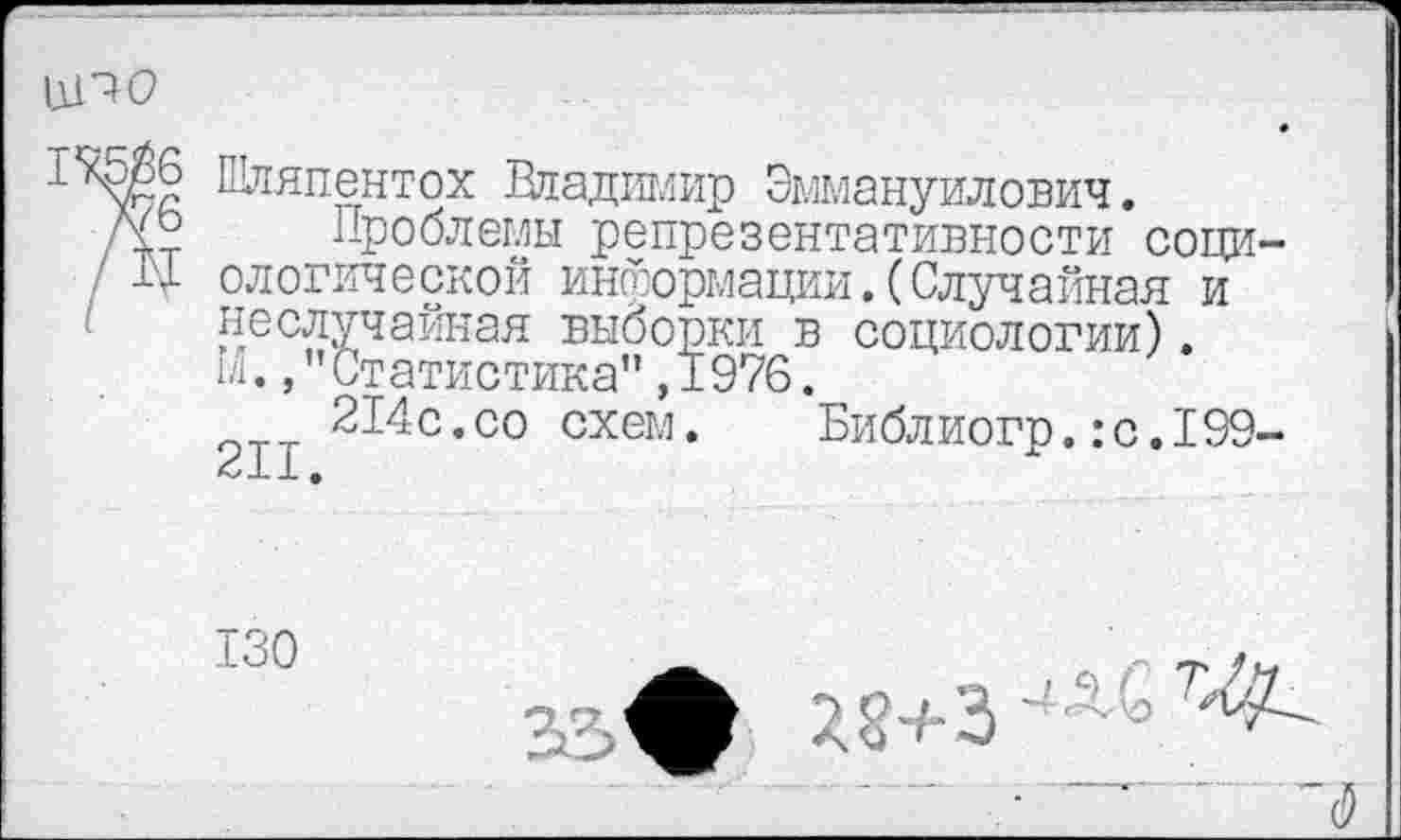 ﻿11110
1\5Й6
/76
/Щ
Шляпентох Владимир Эммануилович.
Проблемы репрезентативности социологической информации.(Случайная и неслучайная выборки в социологии). 1/1., "Статистика", 1976.
214с.со схем. Библиогр.:с.199-
П— -1- ф
130